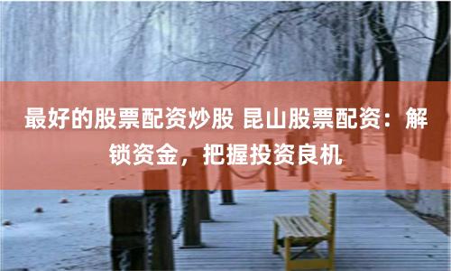 最好的股票配资炒股 昆山股票配资：解锁资金，把握投资良机