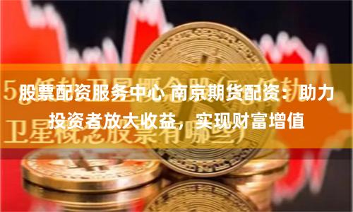 股票配资服务中心 南京期货配资：助力投资者放大收益，实现财富增值